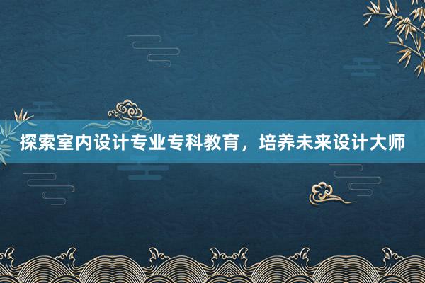 探索室内设计专业专科教育，培养未来设计大师